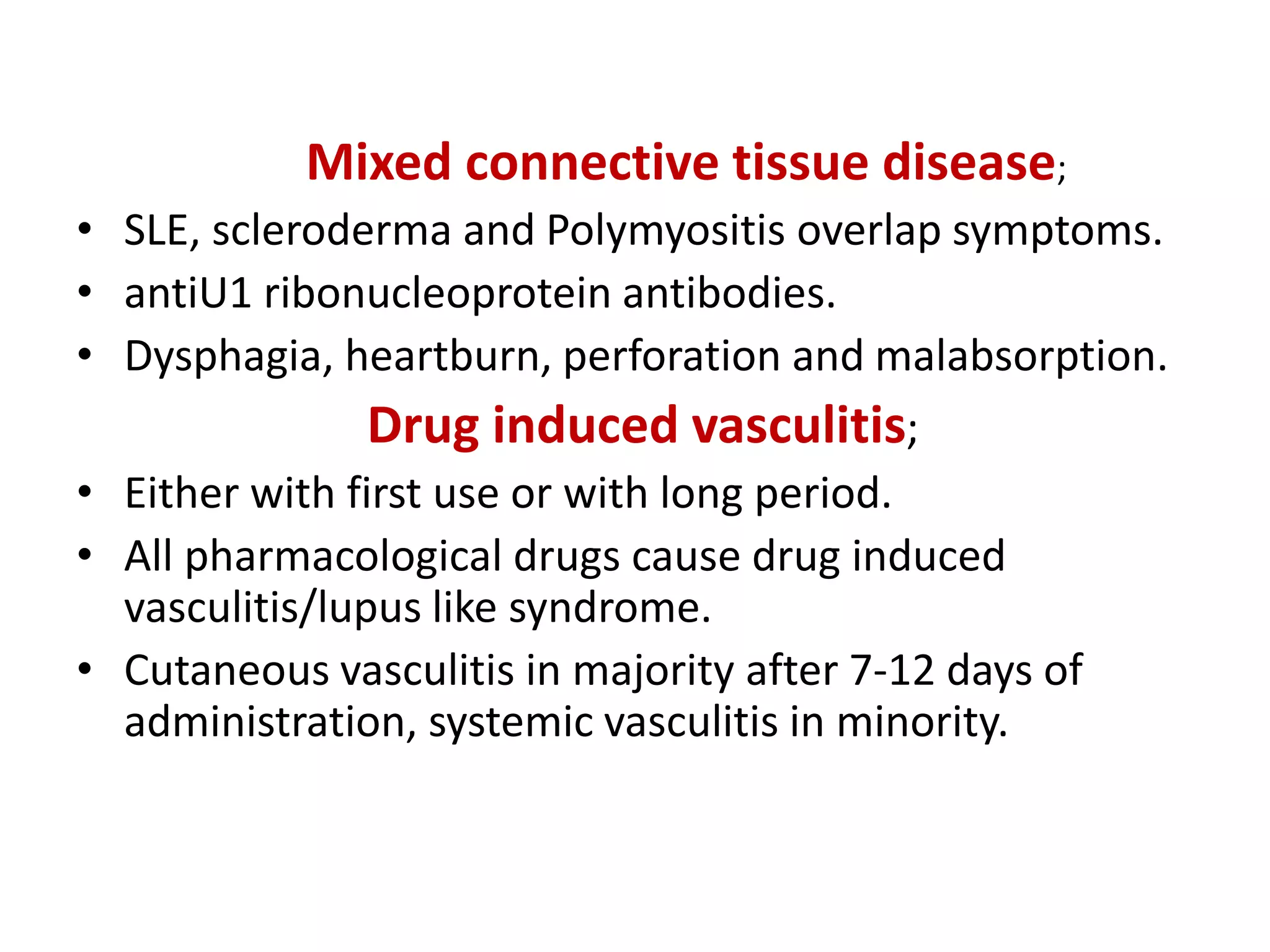 Mixed connective tissue disease;
• SLE, scleroderma and Polymyositis overlap symptoms.
• antiU1 ribonucleoprotein antibodies.
• Dysphagia, heartburn, perforation and malabsorption.
Drug induced vasculitis;
• Either with first use or with long period.
• All pharmacological drugs cause drug induced
vasculitis/lupus like syndrome.
• Cutaneous vasculitis in majority after 7-12 days of
administration, systemic vasculitis in minority.
 