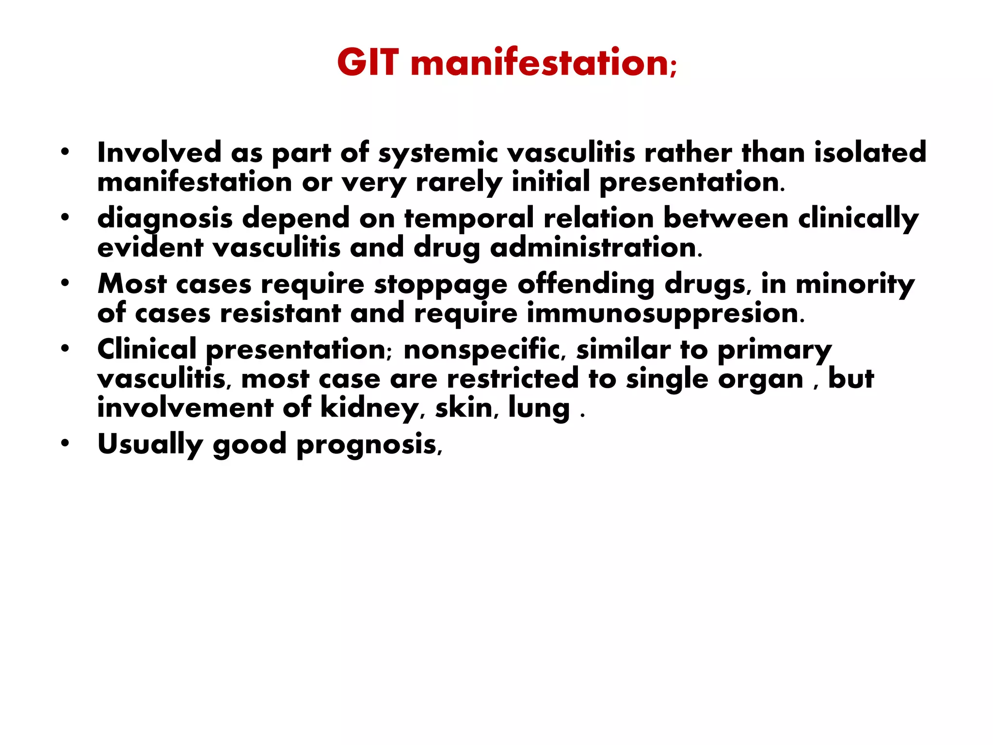 GIT manifestation;
• Involved as part of systemic vasculitis rather than isolated
manifestation or very rarely initial presentation.
• diagnosis depend on temporal relation between clinically
evident vasculitis and drug administration.
• Most cases require stoppage offending drugs, in minority
of cases resistant and require immunosuppresion.
• Clinical presentation; nonspecific, similar to primary
vasculitis, most case are restricted to single organ , but
involvement of kidney, skin, lung .
• Usually good prognosis,
 