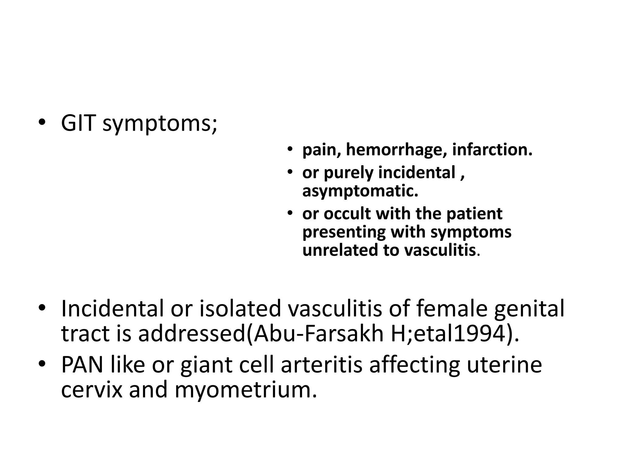 • GIT symptoms;
• pain, hemorrhage, infarction.
• or purely incidental ,
asymptomatic.
• or occult with the patient
presenting with symptoms
unrelated to vasculitis.
• Incidental or isolated vasculitis of female genital
tract is addressed(Abu-Farsakh H;etal1994).
• PAN like or giant cell arteritis affecting uterine
cervix and myometrium.
 