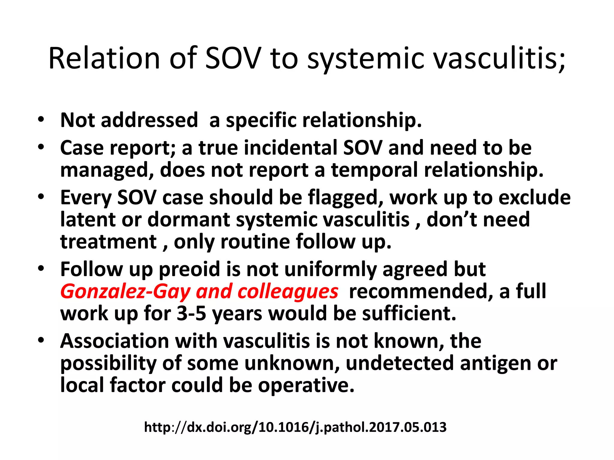 Relation of SOV to systemic vasculitis;
• Not addressed a specific relationship.
• Case report; a true incidental SOV and need to be
managed, does not report a temporal relationship.
• Every SOV case should be flagged, work up to exclude
latent or dormant systemic vasculitis , don’t need
treatment , only routine follow up.
• Follow up preoid is not uniformly agreed but
Gonzalez-Gay and colleagues recommended, a full
work up for 3-5 years would be sufficient.
• Association with vasculitis is not known, the
possibility of some unknown, undetected antigen or
local factor could be operative.
http://dx.doi.org/10.1016/j.pathol.2017.05.013
 