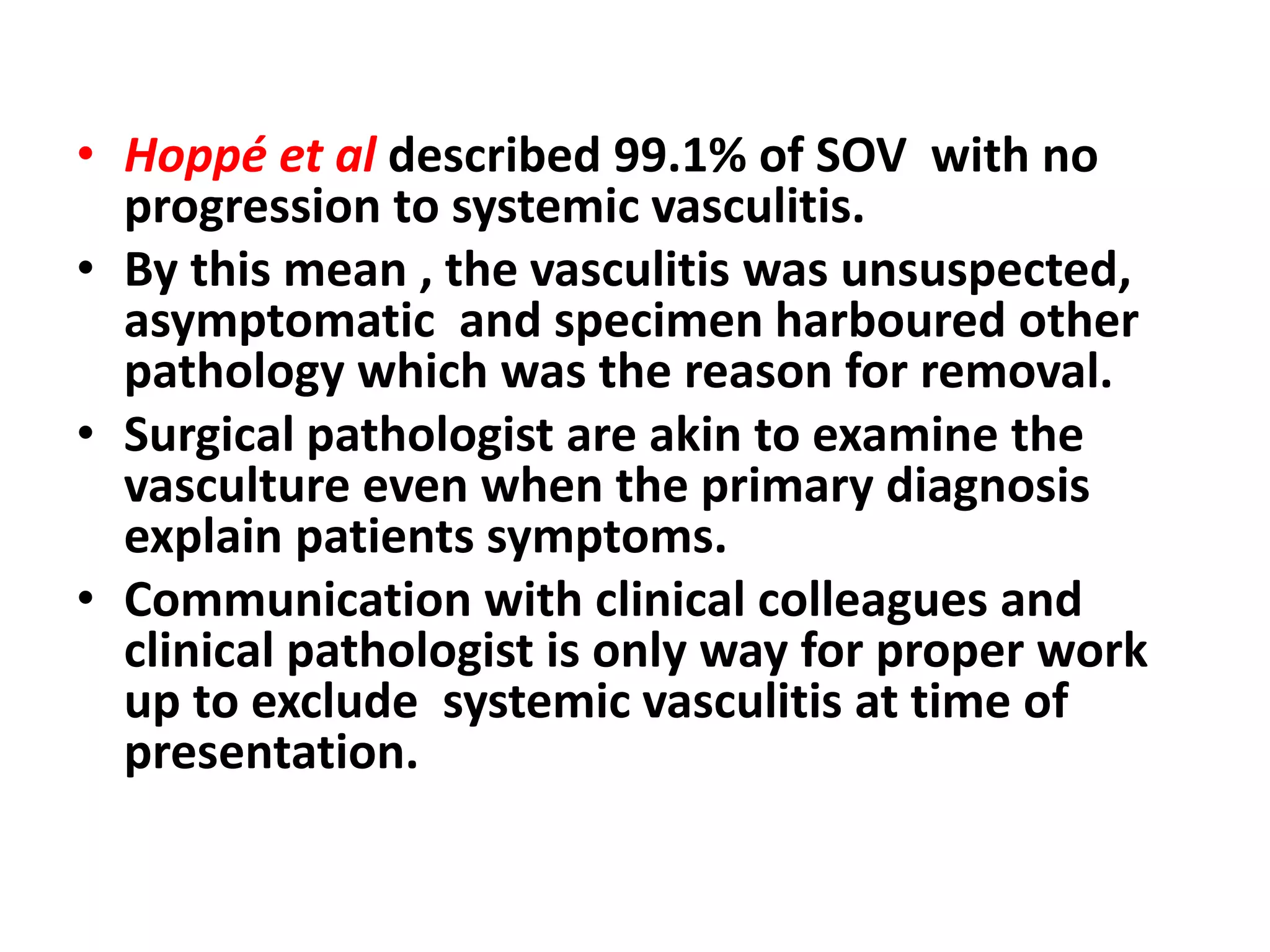 • Hoppé et al described 99.1% of SOV with no
progression to systemic vasculitis.
• By this mean , the vasculitis was unsuspected,
asymptomatic and specimen harboured other
pathology which was the reason for removal.
• Surgical pathologist are akin to examine the
vasculture even when the primary diagnosis
explain patients symptoms.
• Communication with clinical colleagues and
clinical pathologist is only way for proper work
up to exclude systemic vasculitis at time of
presentation.
 
