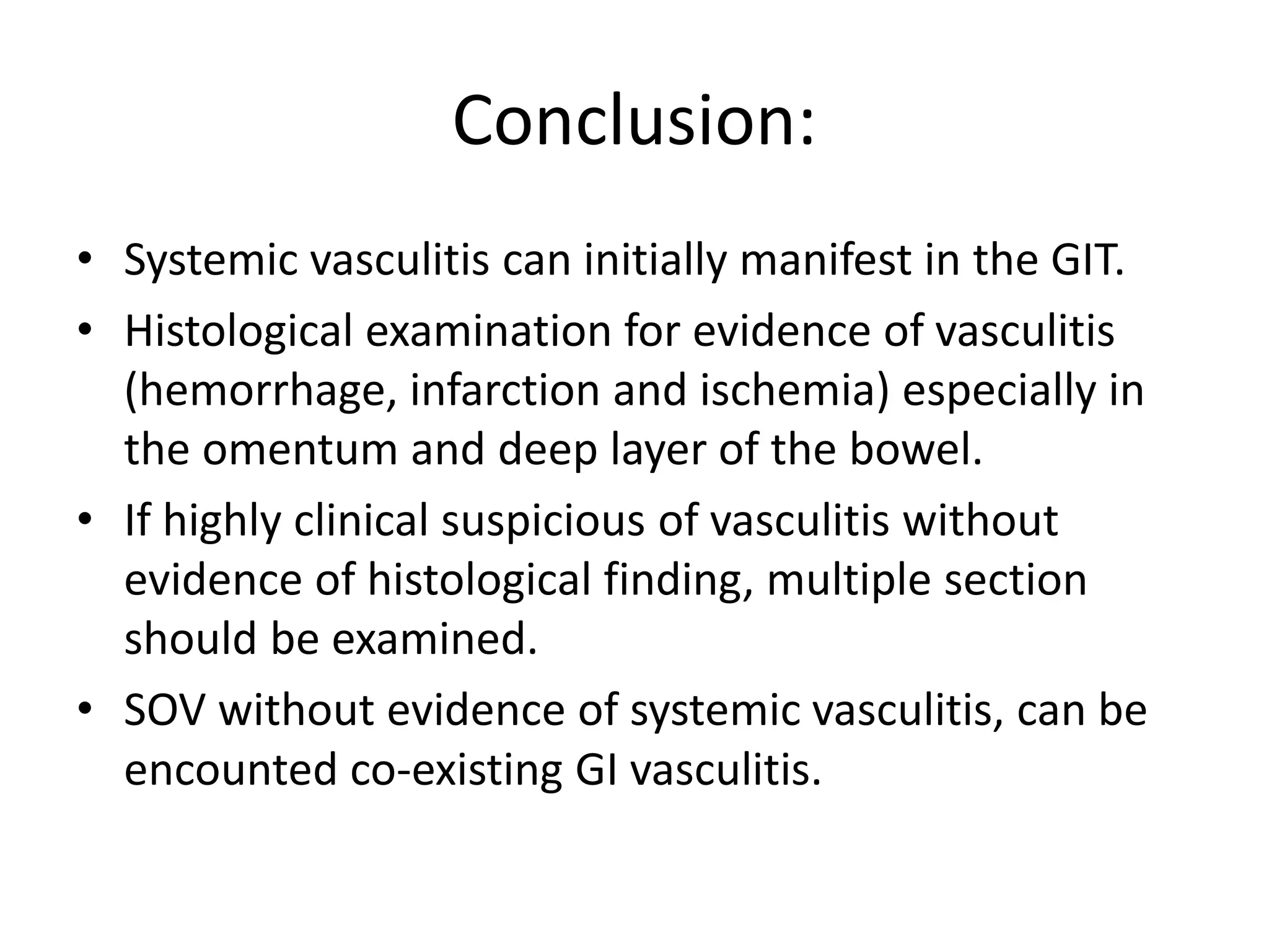 Conclusion:
• Systemic vasculitis can initially manifest in the GIT.
• Histological examination for evidence of vasculitis
(hemorrhage, infarction and ischemia) especially in
the omentum and deep layer of the bowel.
• If highly clinical suspicious of vasculitis without
evidence of histological finding, multiple section
should be examined.
• SOV without evidence of systemic vasculitis, can be
encounted co-existing GI vasculitis.
 