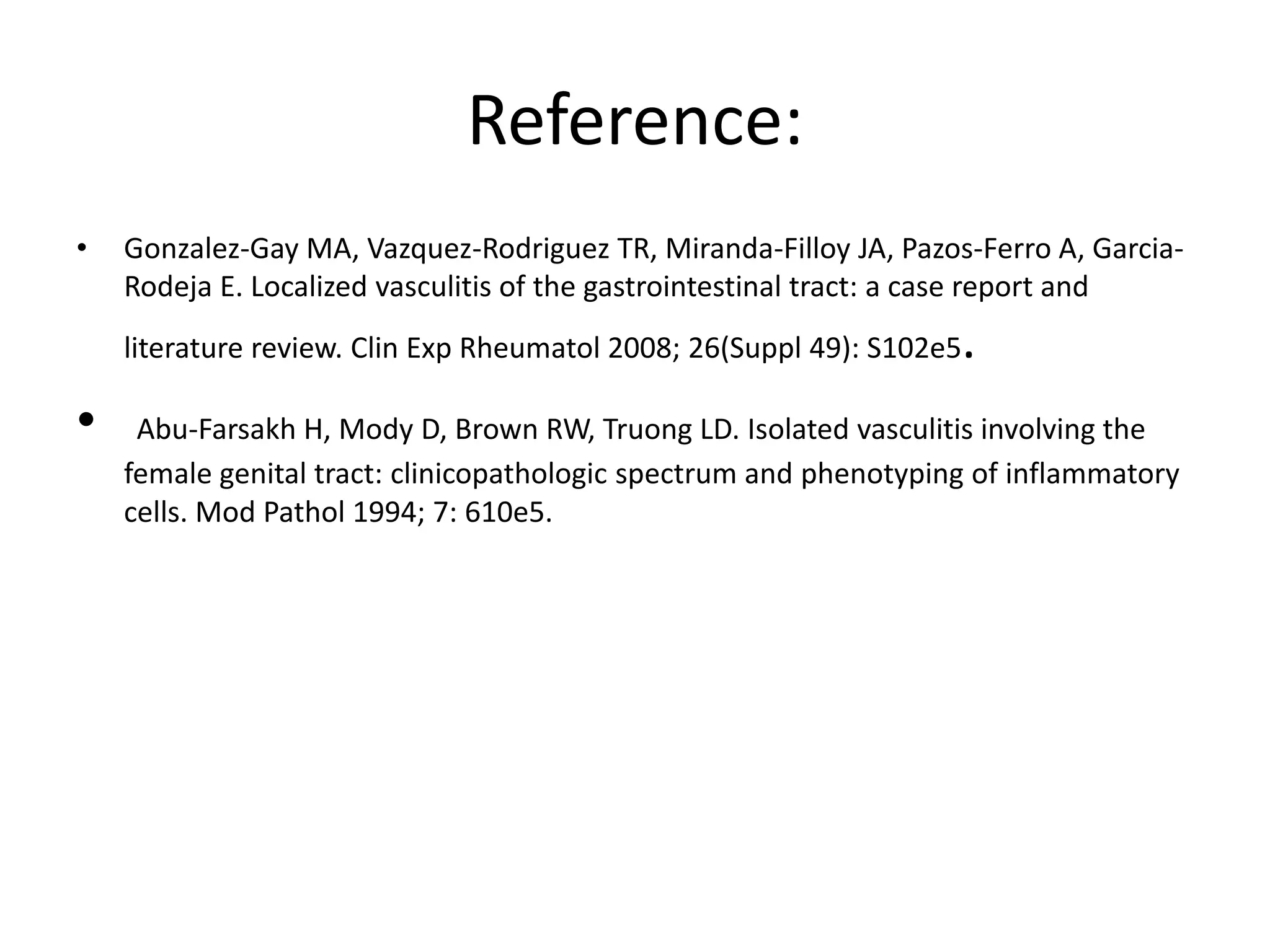 Reference:
• Gonzalez-Gay MA, Vazquez-Rodriguez TR, Miranda-Filloy JA, Pazos-Ferro A, Garcia-
Rodeja E. Localized vasculitis of the gastrointestinal tract: a case report and
literature review. Clin Exp Rheumatol 2008; 26(Suppl 49): S102e5.
• Abu-Farsakh H, Mody D, Brown RW, Truong LD. Isolated vasculitis involving the
female genital tract: clinicopathologic spectrum and phenotyping of inflammatory
cells. Mod Pathol 1994; 7: 610e5.
 
