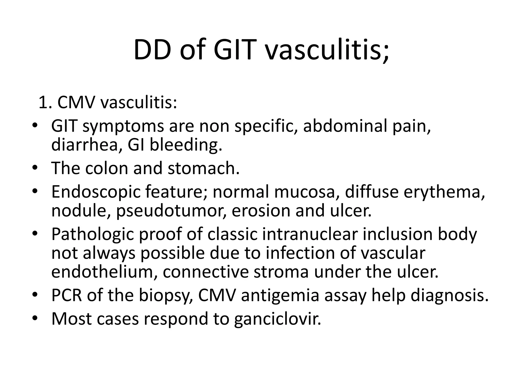 DD of GIT vasculitis;
1. CMV vasculitis:
• GIT symptoms are non specific, abdominal pain,
diarrhea, GI bleeding.
• The colon and stomach.
• Endoscopic feature; normal mucosa, diffuse erythema,
nodule, pseudotumor, erosion and ulcer.
• Pathologic proof of classic intranuclear inclusion body
not always possible due to infection of vascular
endothelium, connective stroma under the ulcer.
• PCR of the biopsy, CMV antigemia assay help diagnosis.
• Most cases respond to ganciclovir.
 