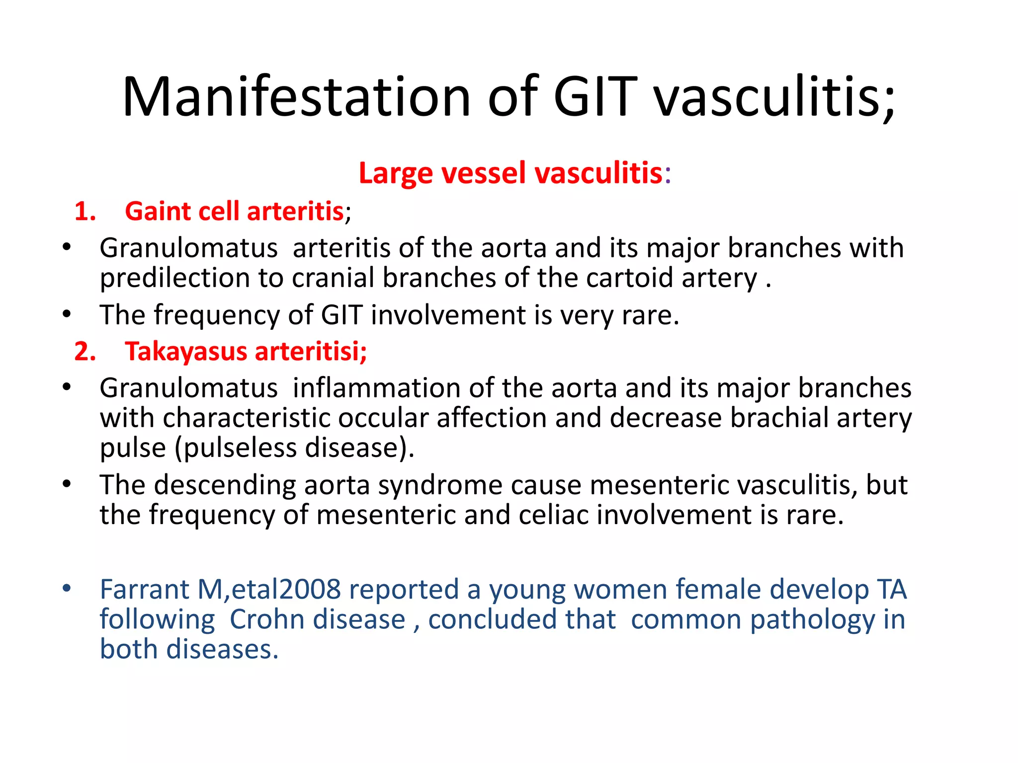 Manifestation of GIT vasculitis;
Large vessel vasculitis:
1. Gaint cell arteritis;
• Granulomatus arteritis of the aorta and its major branches with
predilection to cranial branches of the cartoid artery .
• The frequency of GIT involvement is very rare.
2. Takayasus arteritisi;
• Granulomatus inflammation of the aorta and its major branches
with characteristic occular affection and decrease brachial artery
pulse (pulseless disease).
• The descending aorta syndrome cause mesenteric vasculitis, but
the frequency of mesenteric and celiac involvement is rare.
• Farrant M,etal2008 reported a young women female develop TA
following Crohn disease , concluded that common pathology in
both diseases.
 