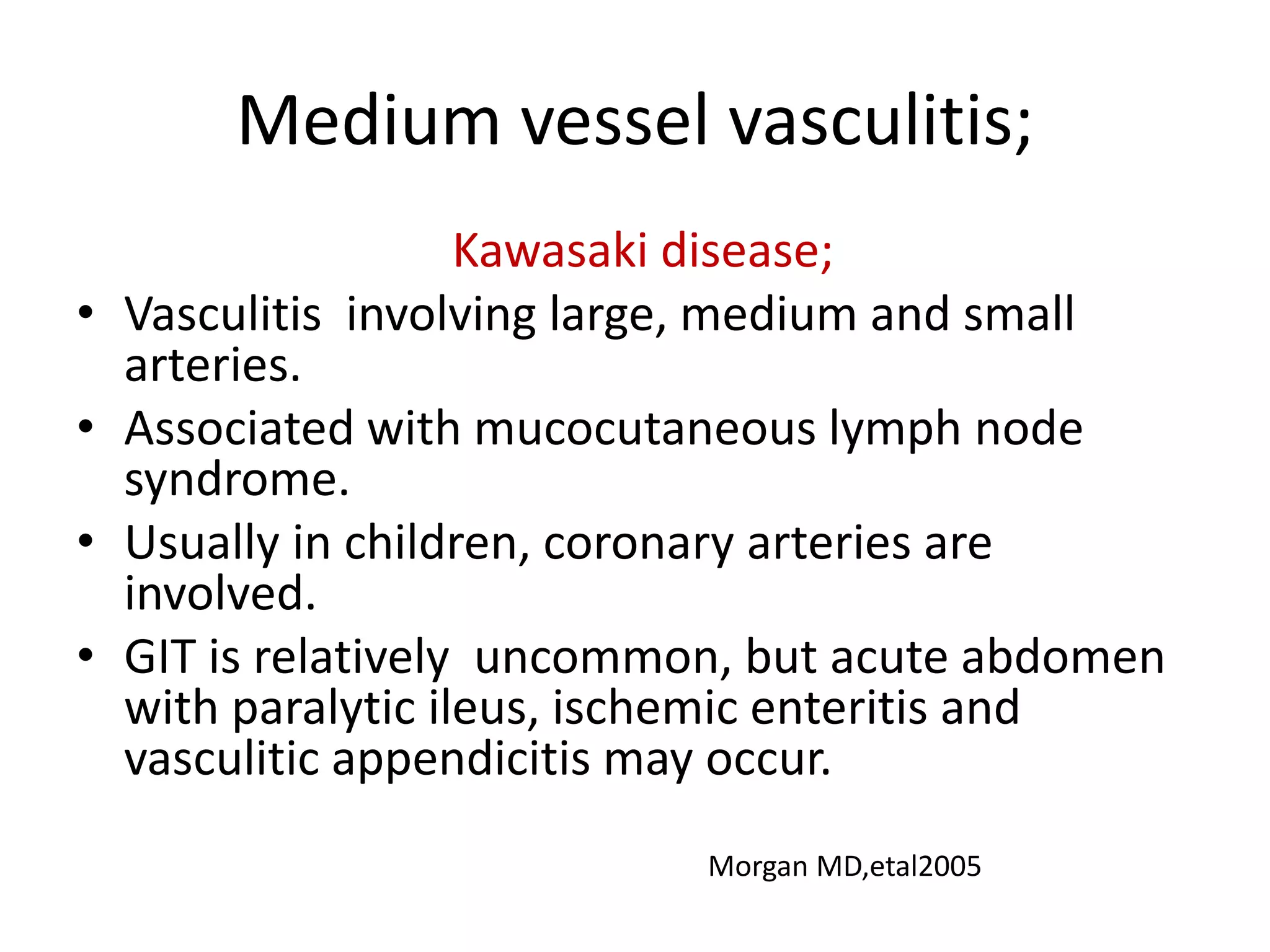 Medium vessel vasculitis;
Kawasaki disease;
• Vasculitis involving large, medium and small
arteries.
• Associated with mucocutaneous lymph node
syndrome.
• Usually in children, coronary arteries are
involved.
• GIT is relatively uncommon, but acute abdomen
with paralytic ileus, ischemic enteritis and
vasculitic appendicitis may occur.
Morgan MD,etal2005
 