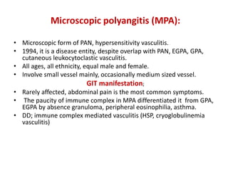 Microscopic polyangitis (MPA):
• Microscopic form of PAN, hypersensitivity vasculitis.
• 1994, it is a disease entity, despite overlap with PAN, EGPA, GPA,
cutaneous leukocytoclastic vasculitis.
• All ages, all ethnicity, equal male and female.
• Involve small vessel mainly, occasionally medium sized vessel.
GIT manifestation;
• Rarely affected, abdominal pain is the most common symptoms.
• The paucity of immune complex in MPA differentiated it from GPA,
EGPA by absence granuloma, peripheral eosinophilia, asthma.
• DD; immune complex mediated vasculitis (HSP, cryoglobulinemia
vasculitis)
 