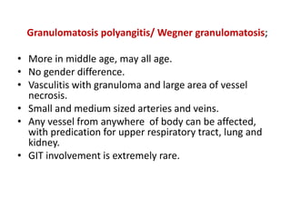 Granulomatosis polyangitis/ Wegner granulomatosis;
• More in middle age, may all age.
• No gender difference.
• Vasculitis with granuloma and large area of vessel
necrosis.
• Small and medium sized arteries and veins.
• Any vessel from anywhere of body can be affected,
with predication for upper respiratory tract, lung and
kidney.
• GIT involvement is extremely rare.
 