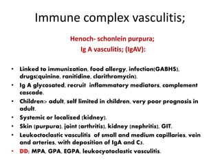 Immune complex vasculitis;
Henoch- schonlein purpura;
Ig A vasculitis; (IgAV):
• Linked to immunization, food allergy, infection(GABHS),
drugs(quinine, ranitidine, clarithromycin).
• Ig A glycosated, recruit inflammatory mediators, complement
cascade.
• Children> adult, self limited in children, very poor prognosis in
adult.
• Systemic or localized (kidney).
• Skin (purpura), joint (arthritis), kidney (nephritis), GIT.
• Leukoctoclastic vasculitis of small and medium capillaries, vein
and arteries, with deposition of IgA and C3.
• DD; MPA, GPA, EGPA, leukocyotoclastic vasculitis.
 