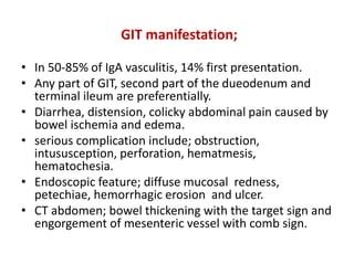 GIT manifestation;
• In 50-85% of IgA vasculitis, 14% first presentation.
• Any part of GIT, second part of the dueodenum and
terminal ileum are preferentially.
• Diarrhea, distension, colicky abdominal pain caused by
bowel ischemia and edema.
• serious complication include; obstruction,
intususception, perforation, hematmesis,
hematochesia.
• Endoscopic feature; diffuse mucosal redness,
petechiae, hemorrhagic erosion and ulcer.
• CT abdomen; bowel thickening with the target sign and
engorgement of mesenteric vessel with comb sign.
 