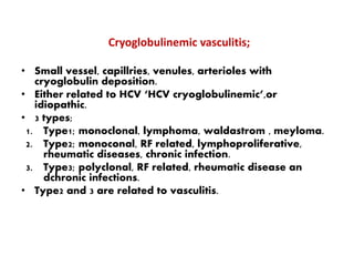 Cryoglobulinemic vasculitis;
• Small vessel, capillries, venules, arterioles with
cryoglobulin deposition.
• Either related to HCV ‘HCV cryoglobulinemic’,or
idiopathic.
• 3 types;
1. Type1; monoclonal, lymphoma, waldastrom , meyloma.
2. Type2; monoconal, RF related, lymphoproliferative,
rheumatic diseases, chronic infection.
3. Type3; polyclonal, RF related, rheumatic disease an
dchronic infections.
• Type2 and 3 are related to vasculitis.
 