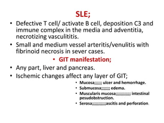 SLE;
• Defective T cell/ activate B cell, deposition C3 and
immune complex in the media and adventitia,
necrotizing vasculititis.
• Small and medium vessel arteritis/venulitis with
fibrinoid necrosis in sever cases.
• GIT manifestation;
• Any part, liver and pancreas.
• Ischemic changes affect any layer of GIT;
• Mucosa;;;;;; ulcer and hemorrhage.
• Submucosa;;;;;;; edema.
• Muscularis mucosa;;;;;;;;;;;; intestinal
pesudobstruction.
• Serosa;;;;;;;;;;;ascitis and perforation.
 