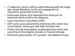 • CT abdomen; focal or diffuse wall thickening with the target
sign, bowel dilatation, ascitis and engorgment of
mesenteric vessel with comb sign
• Endoscopic biopsy must obtained from deep part of
intestinal wall to confirm the diagnosis.
• Lupus mesenteric vasculititis (LMV).
• LMV rarely cause pneumonitis intestinalis (PI), which may
cause hepatic venous gas with high mortality rate.
• Protein loosing enteropathy, lymphangiectasia which may
caused by immunological vascular or mucosal damage.
• Peritonitis, pancreatitis, GIT vasculitis and abdominal pain.
 