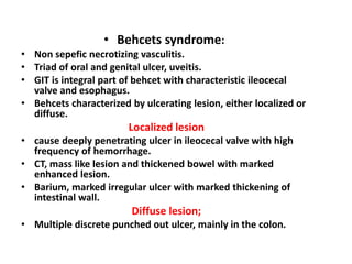 • Behcets syndrome:
• Non sepefic necrotizing vasculitis.
• Triad of oral and genital ulcer, uveitis.
• GIT is integral part of behcet with characteristic ileocecal
valve and esophagus.
• Behcets characterized by ulcerating lesion, either localized or
diffuse.
Localized lesion
• cause deeply penetrating ulcer in ileocecal valve with high
frequency of hemorrhage.
• CT, mass like lesion and thickened bowel with marked
enhanced lesion.
• Barium, marked irregular ulcer with marked thickening of
intestinal wall.
Diffuse lesion;
• Multiple discrete punched out ulcer, mainly in the colon.
 