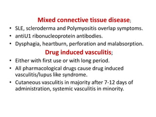 Mixed connective tissue disease;
• SLE, scleroderma and Polymyositis overlap symptoms.
• antiU1 ribonucleoprotein antibodies.
• Dysphagia, heartburn, perforation and malabsorption.
Drug induced vasculitis;
• Either with first use or with long period.
• All pharmacological drugs cause drug induced
vasculitis/lupus like syndrome.
• Cutaneous vasculitis in majority after 7-12 days of
administration, systemic vasculitis in minority.
 