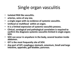 Single organ vasculitis
• Isolated PAN like vasculitis.
• arteries, veins of any size.
• a single organ with no evidence of systemic vasculitis.
• Unifocal or multifocal within an organ.
• It is a limited expression of systemic vasculitis process.
• Clinical, serological and pathological correlation is required to
confirm the diagnosis systemic vasculitis limited in single organ;
SOV.
• SOV can occur in anywhere in the body, several location inside
abdomen.
• GIT is the most frequently site of SOV.
• Any part of GIT, esophagus stomach, omentum, Small and large
intestine, appendix, gall bladder, pancreas.
 
