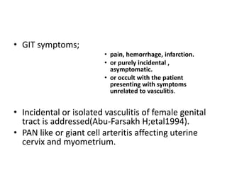 • GIT symptoms;
• pain, hemorrhage, infarction.
• or purely incidental ,
asymptomatic.
• or occult with the patient
presenting with symptoms
unrelated to vasculitis.
• Incidental or isolated vasculitis of female genital
tract is addressed(Abu-Farsakh H;etal1994).
• PAN like or giant cell arteritis affecting uterine
cervix and myometrium.
 