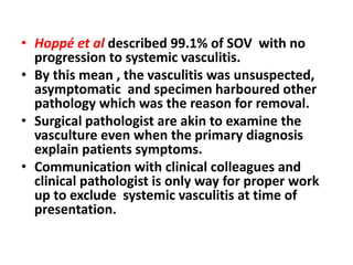 • Hoppé et al described 99.1% of SOV with no
progression to systemic vasculitis.
• By this mean , the vasculitis was unsuspected,
asymptomatic and specimen harboured other
pathology which was the reason for removal.
• Surgical pathologist are akin to examine the
vasculture even when the primary diagnosis
explain patients symptoms.
• Communication with clinical colleagues and
clinical pathologist is only way for proper work
up to exclude systemic vasculitis at time of
presentation.
 