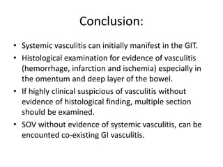 Conclusion:
• Systemic vasculitis can initially manifest in the GIT.
• Histological examination for evidence of vasculitis
(hemorrhage, infarction and ischemia) especially in
the omentum and deep layer of the bowel.
• If highly clinical suspicious of vasculitis without
evidence of histological finding, multiple section
should be examined.
• SOV without evidence of systemic vasculitis, can be
encounted co-existing GI vasculitis.
 