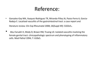 Reference:
• Gonzalez-Gay MA, Vazquez-Rodriguez TR, Miranda-Filloy JA, Pazos-Ferro A, Garcia-
Rodeja E. Localized vasculitis of the gastrointestinal tract: a case report and
literature review. Clin Exp Rheumatol 2008; 26(Suppl 49): S102e5.
• Abu-Farsakh H, Mody D, Brown RW, Truong LD. Isolated vasculitis involving the
female genital tract: clinicopathologic spectrum and phenotyping of inflammatory
cells. Mod Pathol 1994; 7: 610e5.
 