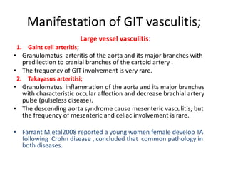 Manifestation of GIT vasculitis;
Large vessel vasculitis:
1. Gaint cell arteritis;
• Granulomatus arteritis of the aorta and its major branches with
predilection to cranial branches of the cartoid artery .
• The frequency of GIT involvement is very rare.
2. Takayasus arteritisi;
• Granulomatus inflammation of the aorta and its major branches
with characteristic occular affection and decrease brachial artery
pulse (pulseless disease).
• The descending aorta syndrome cause mesenteric vasculitis, but
the frequency of mesenteric and celiac involvement is rare.
• Farrant M,etal2008 reported a young women female develop TA
following Crohn disease , concluded that common pathology in
both diseases.
 