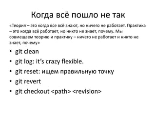 Когда всё пошло не так 
«Теория – это когда все всё знают, но ничего не работает. Практика 
– это когда всё работает, но никто не знает, почему. Мы 
совмещаем теорию и практику – ничего не работает и никто не 
знает, почему» 
• git clean 
• git log: it’s crazy flexible. 
• git reset: ищем правильную точку 
• git revert 
• git checkout <path> <revision> 
 