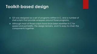 Toolkit-based design
 Git was designed as a set of programs written in C, and a number of
shell scripts that provide wrappers around those programs.
 Although most of those scripts have since been rewritten in C for
speed and portability, the design remains, and it is easy to chain the
components together.
 