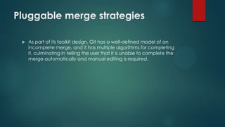 Pluggable merge strategies
 As part of its toolkit design, Git has a well-defined model of an
incomplete merge, and it has multiple algorithms for completing
it, culminating in telling the user that it is unable to complete the
merge automatically and manual editing is required.
 