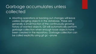 Garbage accumulates unless
collected
 Aborting operations or backing out changes will leave
useless dangling objects in the database. These are
generally a small fraction of the continuously growing
history of wanted objects. Git will automatically perform
garbage collection when enough loose objects have
been created in the repository. Garbage collection can
be called explicitly using git gc --prune
 