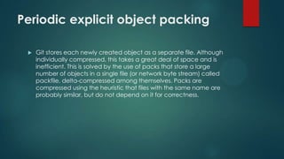 Periodic explicit object packing
 Git stores each newly created object as a separate file. Although
individually compressed, this takes a great deal of space and is
inefficient. This is solved by the use of packs that store a large
number of objects in a single file (or network byte stream) called
packfile, delta-compressed among themselves. Packs are
compressed using the heuristic that files with the same name are
probably similar, but do not depend on it for correctness.
 