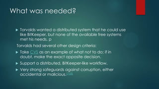 What was needed?
 Torvalds wanted a distributed system that he could use
like BitKeeper, but none of the available free systems
met his needs, p
Torvalds had several other design criteria:
 Take CVS as an example of what not to do; if in
doubt, make the exact opposite decision.
 Support a distributed, BitKeeper-like workflow.
 Very strong safeguards against corruption, either
accidental or malicious.[7][8]
 