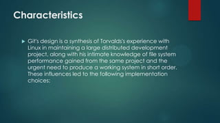 Characteristics
 Git's design is a synthesis of Torvalds's experience with
Linux in maintaining a large distributed development
project, along with his intimate knowledge of file system
performance gained from the same project and the
urgent need to produce a working system in short order.
These influences led to the following implementation
choices:
 