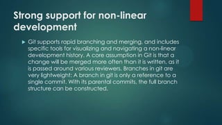 Strong support for non-linear
development
 Git supports rapid branching and merging, and includes
specific tools for visualizing and navigating a non-linear
development history. A core assumption in Git is that a
change will be merged more often than it is written, as it
is passed around various reviewers. Branches in git are
very lightweight: A branch in git is only a reference to a
single commit. With its parental commits, the full branch
structure can be constructed.
 
