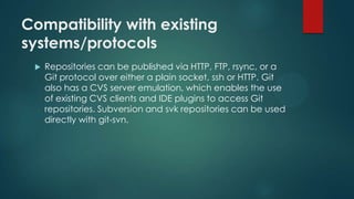 Compatibility with existing
systems/protocols
 Repositories can be published via HTTP, FTP, rsync, or a
Git protocol over either a plain socket, ssh or HTTP. Git
also has a CVS server emulation, which enables the use
of existing CVS clients and IDE plugins to access Git
repositories. Subversion and svk repositories can be used
directly with git-svn.
 