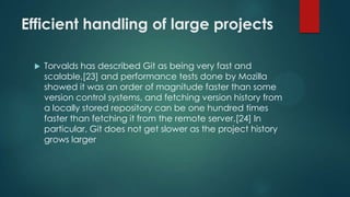 Efficient handling of large projects
 Torvalds has described Git as being very fast and
scalable,[23] and performance tests done by Mozilla
showed it was an order of magnitude faster than some
version control systems, and fetching version history from
a locally stored repository can be one hundred times
faster than fetching it from the remote server.[24] In
particular, Git does not get slower as the project history
grows larger
 