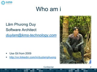 Who am i

Lâm Phương Duy
Software Architect
duylam@kms-technology.com



 Use Git from 2009
 http://vn.linkedin.com/in/duylamphuong


                              Confidential   2
 