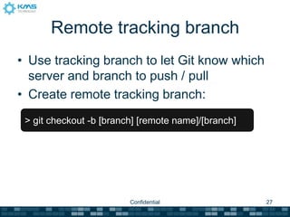 Remote tracking branch
• Use tracking branch to let Git know which
  server and branch to push / pull
• Create remote tracking branch:
 > git checkout -b [branch] [remote name]/[branch]




                         Confidential                27
 