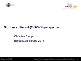 1




   Git from a different (CVS/SVN) perspective

                   Christian Campo
                   EclipseCon Europe 2011




                     Confidential | Date | Other Information, if necessary
November 7, 2011                                                                                        © 2002 IBM Corporation
                                             Copyright © 2011 compeople AG, Made available under the Eclipse Public License v 1.0
 