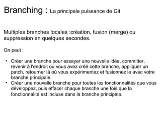 Branching : La principale puissance de Git

Multiples branches locales :création, fusion (merge) ou
suppression en quelques secondes.

On peut :

• Créer une branche pour essayer une nouvelle idée, committer,
  revenir à l'endroit où vous avez créé cette branche, appliquer un
  patch, retourner là où vous expérimentez et fusionnez le avec votre
  branche principale.
• Créer une nouvelle branche pour toutes les fonctionnalités que vous
  développez, puis effacer chaque branche une fois que la
  fonctionnalité est incluse dans la branche principale.
 
