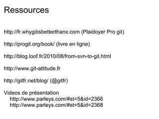 Ressources

http://fr.whygitisbetterthanx.com (Plaidoyer Pro git)

http://progit.org/book/ (livre en ligne)

http://blog.loof.fr/2010/08/from-svn-to-git.html

http://www.git-attitude.fr

http://gitfr.net/blog/ (@gitfr)

Videos de présentation
  http://www.parleys.com/#st=5&id=2366
  http://www.parleys.com/#st=5&id=2368
 