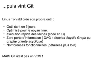 ...puis vint Git

Linus Torvald crée son propre outil :

• Outil écrit en 5 jours
• Optimisé pour le noyau linux
• exécution rapide des tâches (codé en C)
• Zero perte d'information ( DAG : directed Acyclic Graph ou
  graphe orienté acyclique)
• Nombreuses fonctionnalités (détaillées plus loin)


MAIS Git n'est pas un VCS !
 