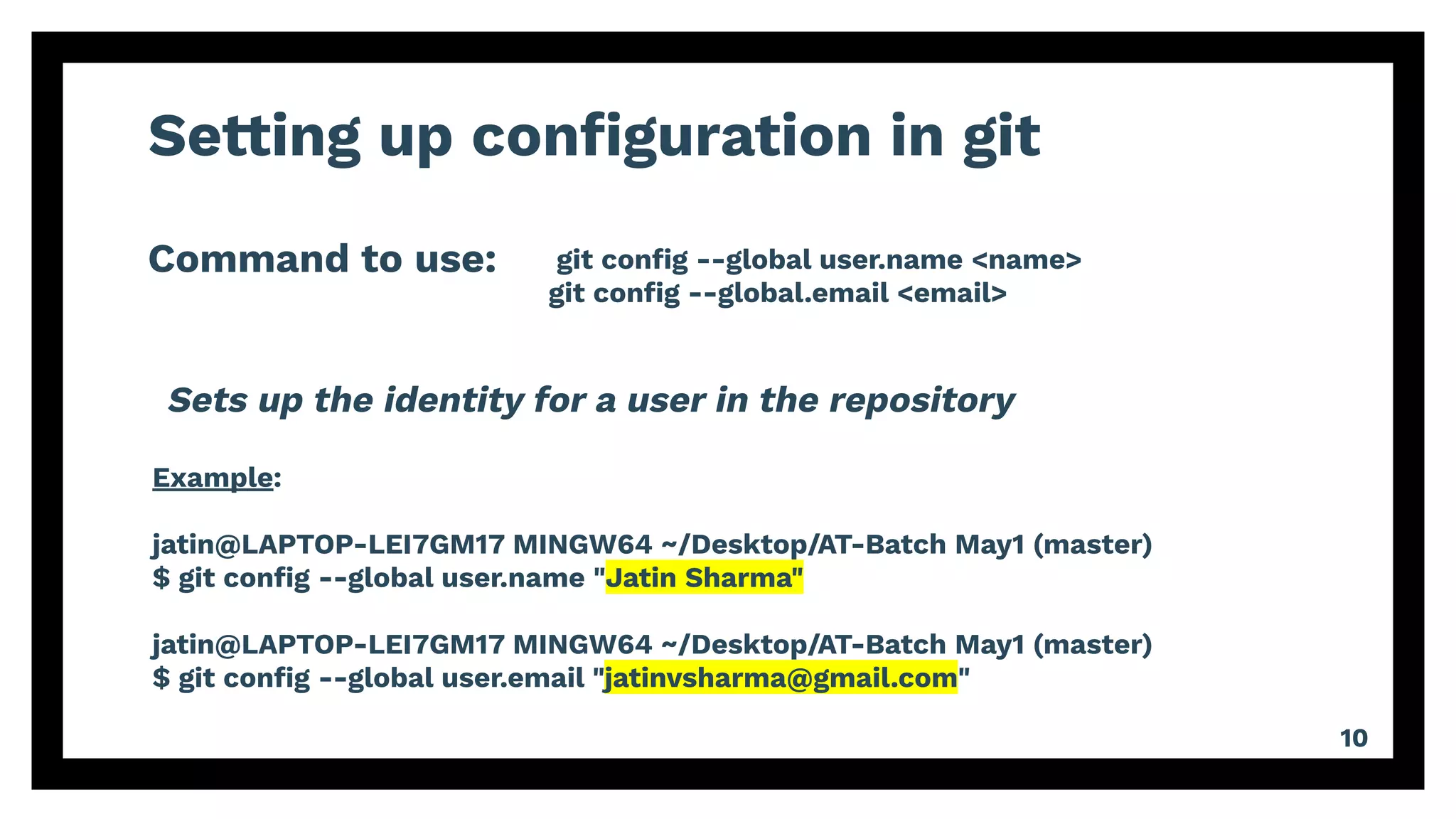 Setting up conﬁguration in git
Command to use:
10
git conﬁg --global user.name <name>
git conﬁg --global.email <email>
Example:
jatin@LAPTOP-LEI7GM17 MINGW64 ~/Desktop/AT-Batch May1 (master)
$ git conﬁg --global user.name "Jatin Sharma"
jatin@LAPTOP-LEI7GM17 MINGW64 ~/Desktop/AT-Batch May1 (master)
$ git conﬁg --global user.email "jatinvsharma@gmail.com"
Sets up the identity for a user in the repository
 