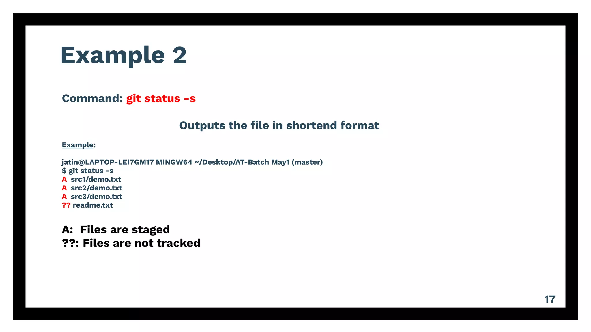 Example 2
17
Command: git status -s
Outputs the ﬁle in shortend format
Example:
jatin@LAPTOP-LEI7GM17 MINGW64 ~/Desktop/AT-Batch May1 (master)
$ git status -s
A src1/demo.txt
A src2/demo.txt
A src3/demo.txt
?? readme.txt
A: Files are staged
??: Files are not tracked
 