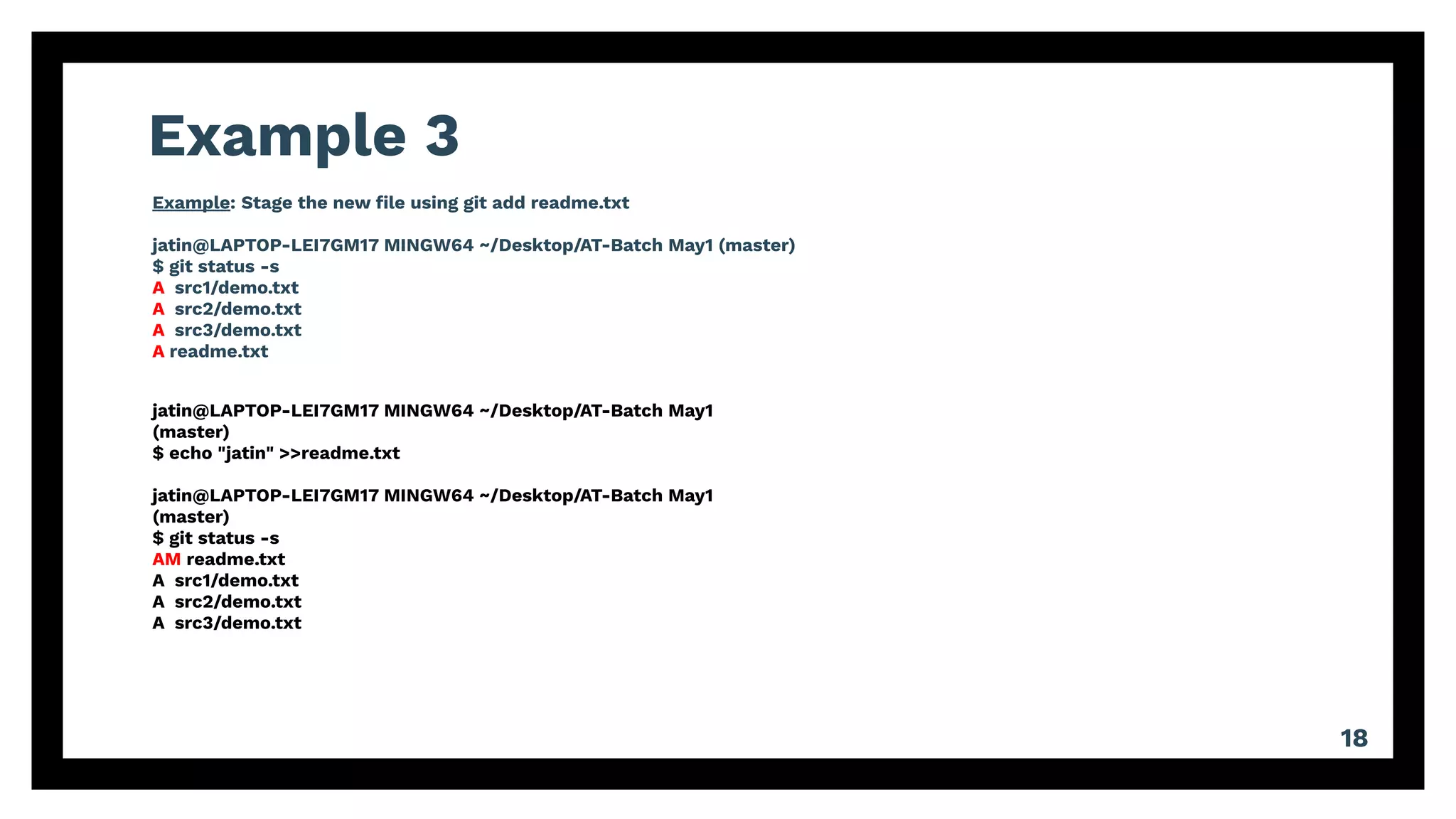 Example 3
18
Example: Stage the new ﬁle using git add readme.txt
jatin@LAPTOP-LEI7GM17 MINGW64 ~/Desktop/AT-Batch May1 (master)
$ git status -s
A src1/demo.txt
A src2/demo.txt
A src3/demo.txt
A readme.txt
jatin@LAPTOP-LEI7GM17 MINGW64 ~/Desktop/AT-Batch May1
(master)
$ echo "jatin" >>readme.txt
jatin@LAPTOP-LEI7GM17 MINGW64 ~/Desktop/AT-Batch May1
(master)
$ git status -s
AM readme.txt
A src1/demo.txt
A src2/demo.txt
A src3/demo.txt
 