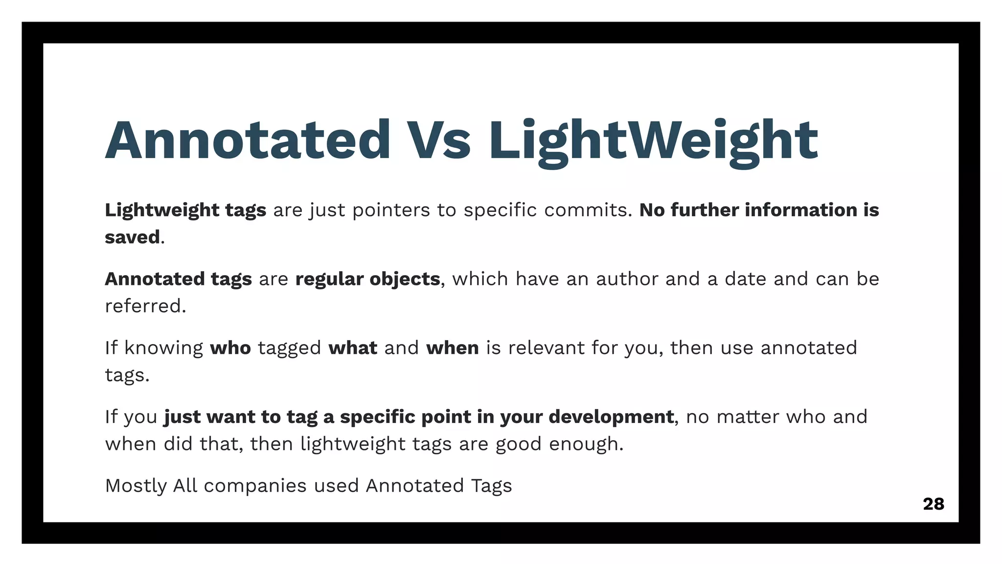 Annotated Vs LightWeight
Lightweight tags are just pointers to speciﬁc commits. No further information is
saved.
Annotated tags are regular objects, which have an author and a date and can be
referred.
If knowing who tagged what and when is relevant for you, then use annotated
tags.
If you just want to tag a speciﬁc point in your development, no matter who and
when did that, then lightweight tags are good enough.
Mostly All companies used Annotated Tags
28
 
