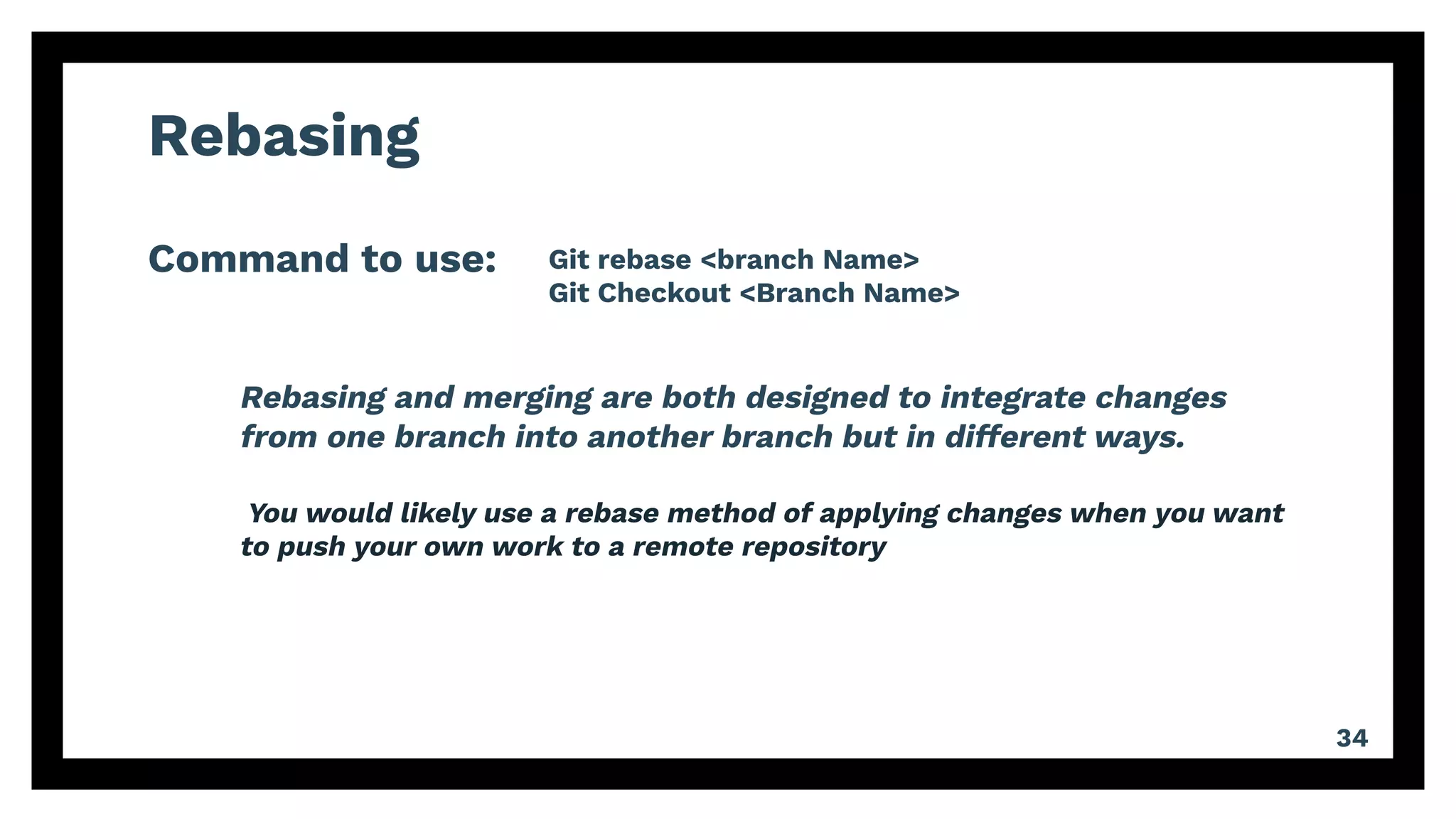 Rebasing
Command to use:
34
Git rebase <branch Name>
Git Checkout <Branch Name>
Rebasing and merging are both designed to integrate changes
from one branch into another branch but in different ways.
You would likely use a rebase method of applying changes when you want
to push your own work to a remote repository
 