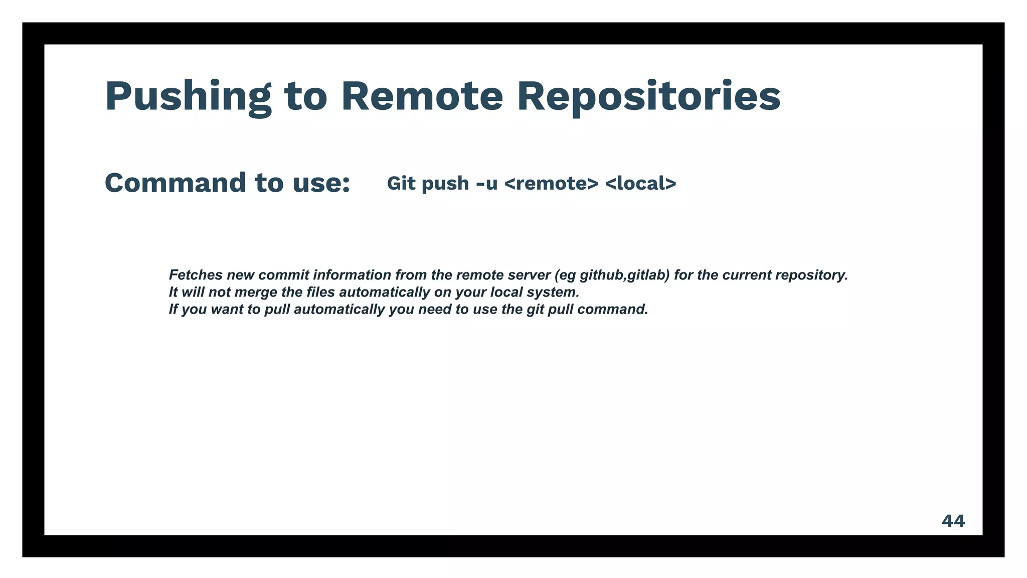 Pushing to Remote Repositories
Command to use:
44
Git push -u <remote> <local>
Fetches new commit information from the remote server (eg github,gitlab) for the current repository.
It will not merge the files automatically on your local system.
If you want to pull automatically you need to use the git pull command.
 