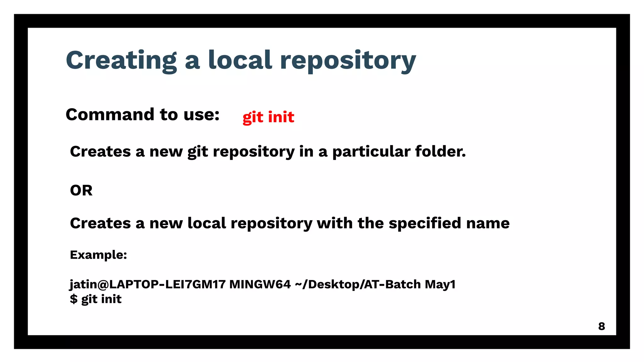 Creating a local repository
Command to use:
8
git init
Example:
jatin@LAPTOP-LEI7GM17 MINGW64 ~/Desktop/AT-Batch May1
$ git init
Creates a new git repository in a particular folder.
OR
Creates a new local repository with the speciﬁed name
 