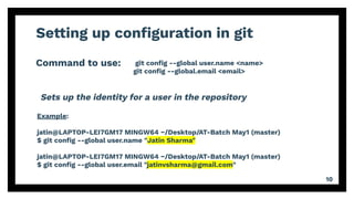 Setting up conﬁguration in git
Command to use:
10
git conﬁg --global user.name <name>
git conﬁg --global.email <email>
Example:
jatin@LAPTOP-LEI7GM17 MINGW64 ~/Desktop/AT-Batch May1 (master)
$ git conﬁg --global user.name "Jatin Sharma"
jatin@LAPTOP-LEI7GM17 MINGW64 ~/Desktop/AT-Batch May1 (master)
$ git conﬁg --global user.email "jatinvsharma@gmail.com"
Sets up the identity for a user in the repository
 