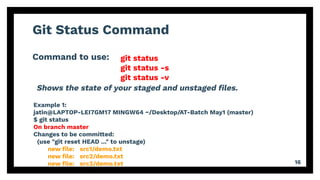 Git Status Command
Command to use:
16
git status
git status -s
git status -v
Example 1:
jatin@LAPTOP-LEI7GM17 MINGW64 ~/Desktop/AT-Batch May1 (master)
$ git status
On branch master
Changes to be committed:
(use "git reset HEAD ..." to unstage)
new ﬁle: src1/demo.txt
new ﬁle: src2/demo.txt
new ﬁle: src3/demo.txt
Shows the state of your staged and unstaged ﬁles.
 